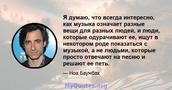 Я думаю, что всегда интересно, как музыка означает разные вещи для разных людей, и люди, которые одурачивают ее, ищут в некотором роде показаться с музыкой, а не людьми, которые просто отвечают на песню и решают ее петь.