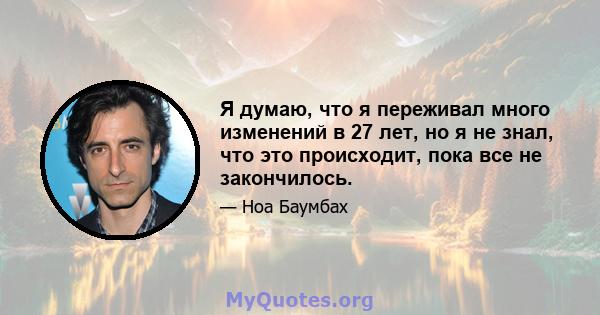 Я думаю, что я переживал много изменений в 27 лет, но я не знал, что это происходит, пока все не закончилось.