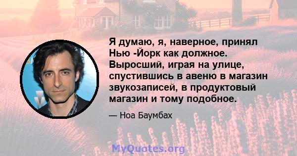 Я думаю, я, наверное, принял Нью -Йорк как должное. Выросший, играя на улице, спустившись в авеню в магазин звукозаписей, в продуктовый магазин и тому подобное.