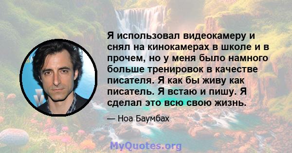 Я использовал видеокамеру и снял на кинокамерах в школе и в прочем, но у меня было намного больше тренировок в качестве писателя. Я как бы живу как писатель. Я встаю и пишу. Я сделал это всю свою жизнь.