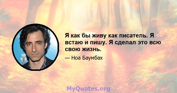 Я как бы живу как писатель. Я встаю и пишу. Я сделал это всю свою жизнь.