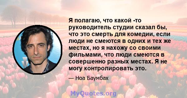 Я полагаю, что какой -то руководитель студии сказал бы, что это смерть для комедии, если люди не смеются в одних и тех же местах, но я нахожу со своими фильмами, что люди смеются в совершенно разных местах. Я не могу