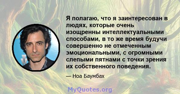 Я полагаю, что я заинтересован в людях, которые очень изощренны интеллектуальными способами, в то же время будучи совершенно не отмеченным эмоциональными, с огромными слепыми пятнами с точки зрения их собственного