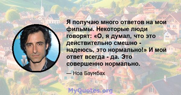 Я получаю много ответов на мои фильмы. Некоторые люди говорят: «О, я думал, что это действительно смешно - надеюсь, это нормально!» И мой ответ всегда - да. Это совершенно нормально.