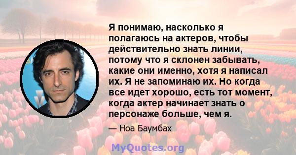 Я понимаю, насколько я полагаюсь на актеров, чтобы действительно знать линии, потому что я склонен забывать, какие они именно, хотя я написал их. Я не запоминаю их. Но когда все идет хорошо, есть тот момент, когда актер 