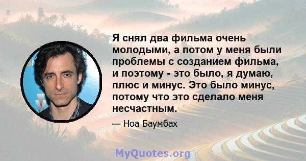 Я снял два фильма очень молодыми, а потом у меня были проблемы с созданием фильма, и поэтому - это было, я думаю, плюс и минус. Это было минус, потому что это сделало меня несчастным.