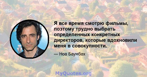 Я все время смотрю фильмы, поэтому трудно выбрать определенных конкретных директоров, которые вдохновили меня в совокупности.