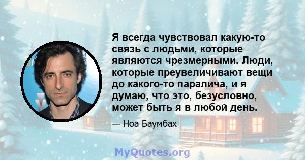 Я всегда чувствовал какую-то связь с людьми, которые являются чрезмерными. Люди, которые преувеличивают вещи до какого-то паралича, и я думаю, что это, безусловно, может быть я в любой день.