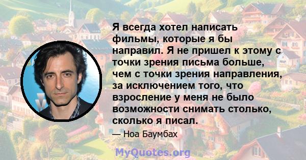 Я всегда хотел написать фильмы, которые я бы направил. Я не пришел к этому с точки зрения письма больше, чем с точки зрения направления, за исключением того, что взросление у меня не было возможности снимать столько,