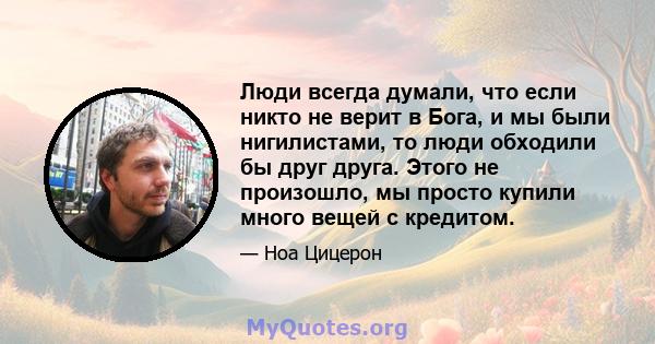 Люди всегда думали, что если никто не верит в Бога, и мы были нигилистами, то люди обходили бы друг друга. Этого не произошло, мы просто купили много вещей с кредитом.