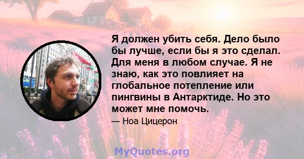 Я должен убить себя. Дело было бы лучше, если бы я это сделал. Для меня в любом случае. Я не знаю, как это повлияет на глобальное потепление или пингвины в Антарктиде. Но это может мне помочь.