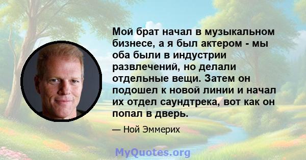 Мой брат начал в музыкальном бизнесе, а я был актером - мы оба были в индустрии развлечений, но делали отдельные вещи. Затем он подошел к новой линии и начал их отдел саундтрека, вот как он попал в дверь.