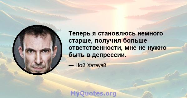 Теперь я становлюсь немного старше, получил больше ответственности, мне не нужно быть в депрессии.