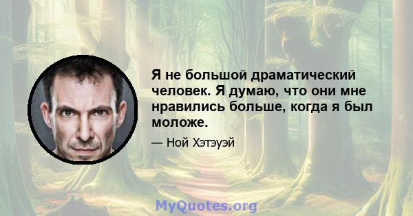 Я не большой драматический человек. Я думаю, что они мне нравились больше, когда я был моложе.