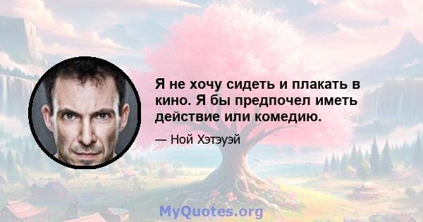 Я не хочу сидеть и плакать в кино. Я бы предпочел иметь действие или комедию.