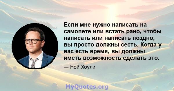 Если мне нужно написать на самолете или встать рано, чтобы написать или написать поздно, вы просто должны сесть. Когда у вас есть время, вы должны иметь возможность сделать это.