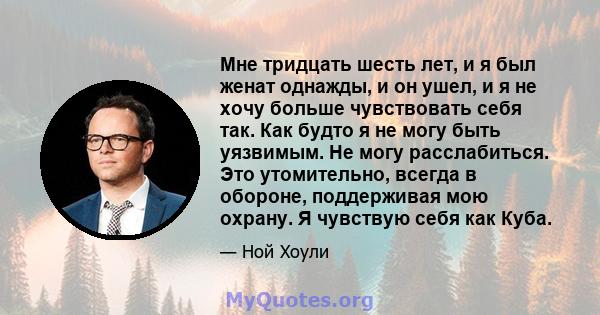 Мне тридцать шесть лет, и я был женат однажды, и он ушел, и я не хочу больше чувствовать себя так. Как будто я не могу быть уязвимым. Не могу расслабиться. Это утомительно, всегда в обороне, поддерживая мою охрану. Я