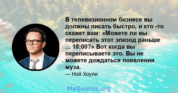 В телевизионном бизнесе вы должны писать быстро, и кто -то скажет вам: «Можете ли вы переписать этот эпизод раньше ... 18:00?» Вот когда вы переписываете это. Вы не можете дождаться появления муза.