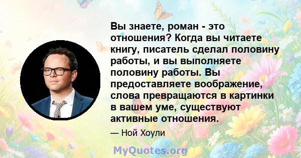 Вы знаете, роман - это отношения? Когда вы читаете книгу, писатель сделал половину работы, и вы выполняете половину работы. Вы предоставляете воображение, слова превращаются в картинки в вашем уме, существуют активные