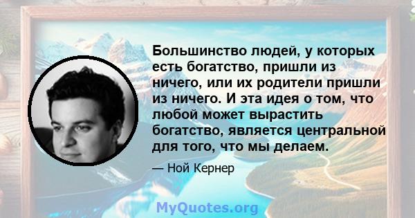 Большинство людей, у которых есть богатство, пришли из ничего, или их родители пришли из ничего. И эта идея о том, что любой может вырастить богатство, является центральной для того, что мы делаем.