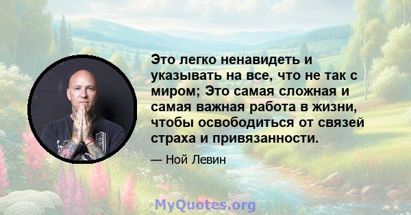 Это легко ненавидеть и указывать на все, что не так с миром; Это самая сложная и самая важная работа в жизни, чтобы освободиться от связей страха и привязанности.