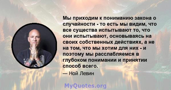 Мы приходим к пониманию закона о случайности - то есть мы видим, что все существа испытывают то, что они испытывают, основываясь на своих собственных действиях, а не на том, что мы хотим для них - и поэтому мы