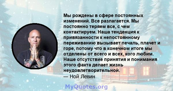 Мы рождены в сфере постоянных изменений. Все разлагается. Мы постоянно теряем все, с чем контактируем. Наша тенденция к привязанности к непостоянному переживанию вызывает печаль, плачет и горе, потому что в конечном