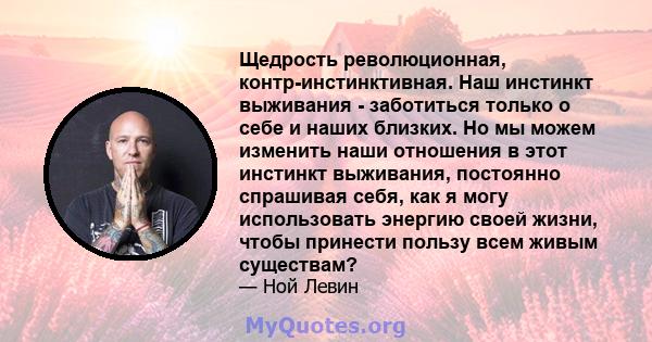 Щедрость революционная, контр-инстинктивная. Наш инстинкт выживания - заботиться только о себе и наших близких. Но мы можем изменить наши отношения в этот инстинкт выживания, постоянно спрашивая себя, как я могу