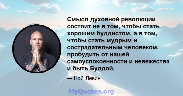 Смысл духовной революции состоит не в том, чтобы стать хорошим буддистом, а в том, чтобы стать мудрым и сострадательным человеком, пробудить от нашей самоуспокоенности и невежества и быть Буддой.