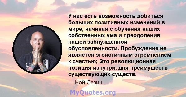 У нас есть возможность добиться больших позитивных изменений в мире, начиная с обучения наших собственных ума и преодоления нашей заблужденной обусловленности. Пробуждение не является эгоистичным стремлением к счастью;