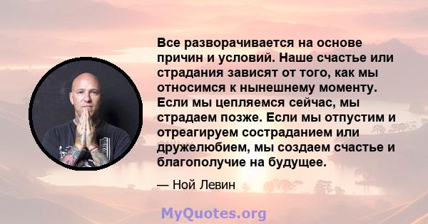 Все разворачивается на основе причин и условий. Наше счастье или страдания зависят от того, как мы относимся к нынешнему моменту. Если мы цепляемся сейчас, мы страдаем позже. Если мы отпустим и отреагируем состраданием