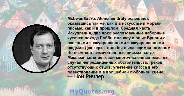 McEwan's Atonementtruly ослепляет, оказавшись так же, как и в искусстве и морали письма, как и в прошлом. Средняя часть Искупления, два ярко реализованные наборные кусочки похода Робби к каналу и опыт Бриони с