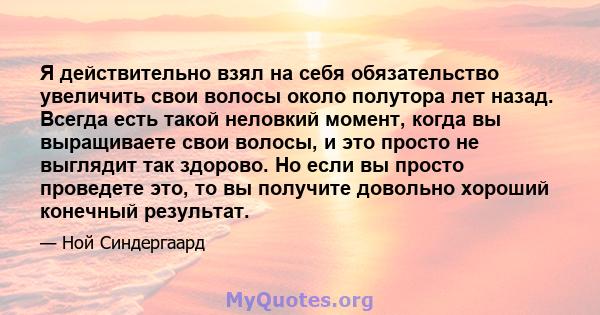 Я действительно взял на себя обязательство увеличить свои волосы около полутора лет назад. Всегда есть такой неловкий момент, когда вы выращиваете свои волосы, и это просто не выглядит так здорово. Но если вы просто