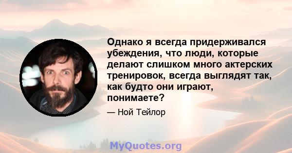 Однако я всегда придерживался убеждения, что люди, которые делают слишком много актерских тренировок, всегда выглядят так, как будто они играют, понимаете?