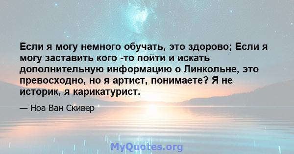 Если я могу немного обучать, это здорово; Если я могу заставить кого -то пойти и искать дополнительную информацию о Линкольне, это превосходно, но я артист, понимаете? Я не историк, я карикатурист.