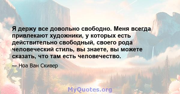 Я держу все довольно свободно. Меня всегда привлекают художники, у которых есть действительно свободный, своего рода человеческий стиль, вы знаете, вы можете сказать, что там есть человечество.