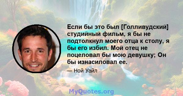 Если бы это был [Голливудский] студийный фильм, я бы не подтолкнул моего отца к столу, я бы его избил. Мой отец не поцеловал бы мою девушку; Он бы изнасиловал ее.