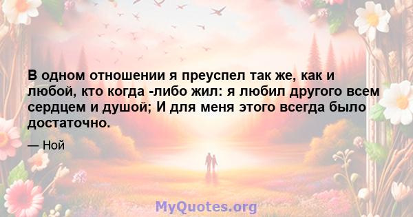 В одном отношении я преуспел так же, как и любой, кто когда -либо жил: я любил другого всем сердцем и душой; И для меня этого всегда было достаточно.