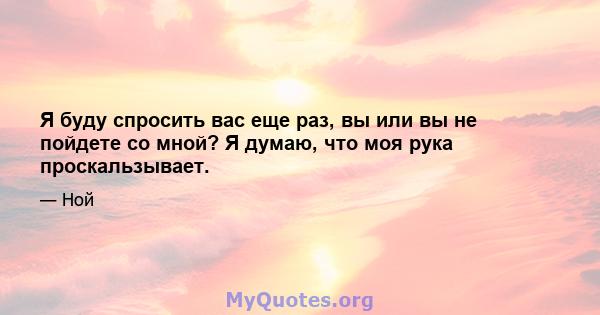 Я буду спросить вас еще раз, вы или вы не пойдете со мной? Я думаю, что моя рука проскальзывает.