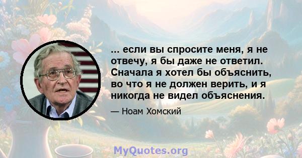 ... если вы спросите меня, я не отвечу, я бы даже не ответил. Сначала я хотел бы объяснить, во что я не должен верить, и я никогда не видел объяснения.