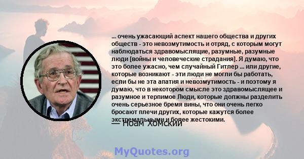 ... очень ужасающий аспект нашего общества и других обществ - это невозмутимость и отряд, с которым могут наблюдаться здравомыслящие, разумные, разумные люди [войны и человеческие страдания]. Я думаю, что это более