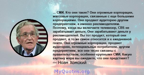 ... СМИ. Кто они такие? Они огромные корпорации, массовые корпорации, связанные с еще большими корпорациями. Они продают аудиторию другим предприятиям, а именно рекламодателям. Поэтому, когда вы включаете телевизор, CBS 