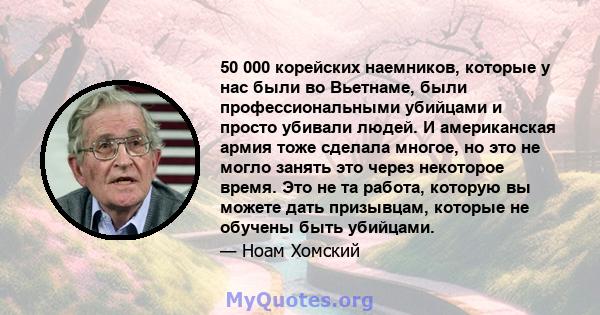 50 000 корейских наемников, которые у нас были во Вьетнаме, были профессиональными убийцами и просто убивали людей. И американская армия тоже сделала многое, но это не могло занять это через некоторое время. Это не та