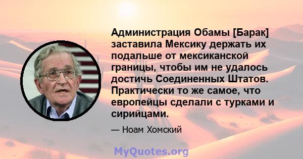 Администрация Обамы [Барак] заставила Мексику держать их подальше от мексиканской границы, чтобы им не удалось достичь Соединенных Штатов. Практически то же самое, что европейцы сделали с турками и сирийцами.