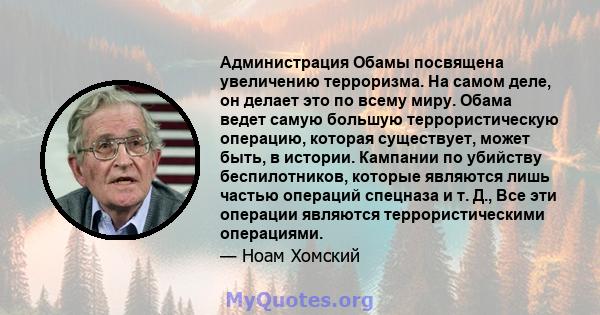 Администрация Обамы посвящена увеличению терроризма. На самом деле, он делает это по всему миру. Обама ведет самую большую террористическую операцию, которая существует, может быть, в истории. Кампании по убийству