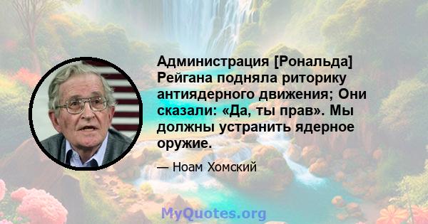 Администрация [Рональда] Рейгана подняла риторику антиядерного движения; Они сказали: «Да, ты прав». Мы должны устранить ядерное оружие.