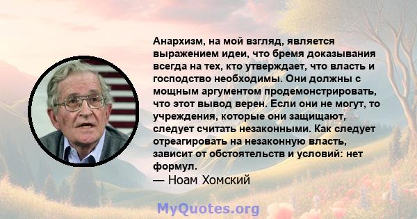 Анархизм, на мой взгляд, является выражением идеи, что бремя доказывания всегда на тех, кто утверждает, что власть и господство необходимы. Они должны с мощным аргументом продемонстрировать, что этот вывод верен. Если