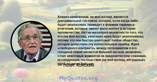 Анархо-капитализм, на мой взгляд, является доктринальной системой, которая, если когда-либо будет реализован, приведет к формам тирании и угнетения, которые имеют мало коллег в истории человечества. Нет ни малейшей