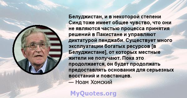 Белуджистан, и в некоторой степени Синд тоже имеет общее чувство, что они не являются частью процесса принятия решений в Пакистане и управляют диктатурой пенджаби. Существует много эксплуатации богатых ресурсов [в