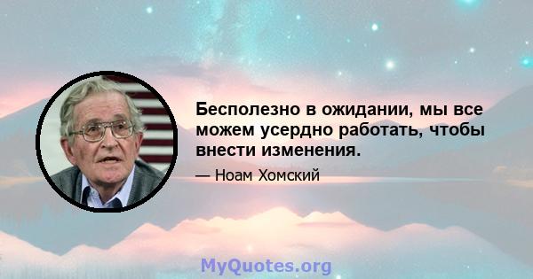 Бесполезно в ожидании, мы все можем усердно работать, чтобы внести изменения.